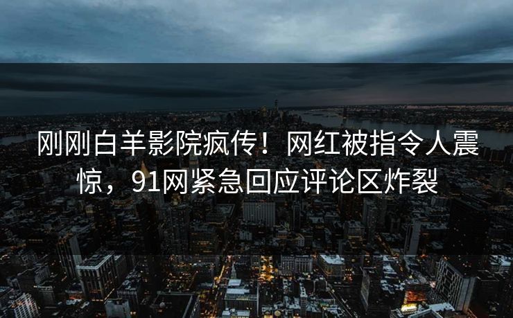 刚刚白羊影院疯传！网红被指令人震惊，91网紧急回应评论区炸裂