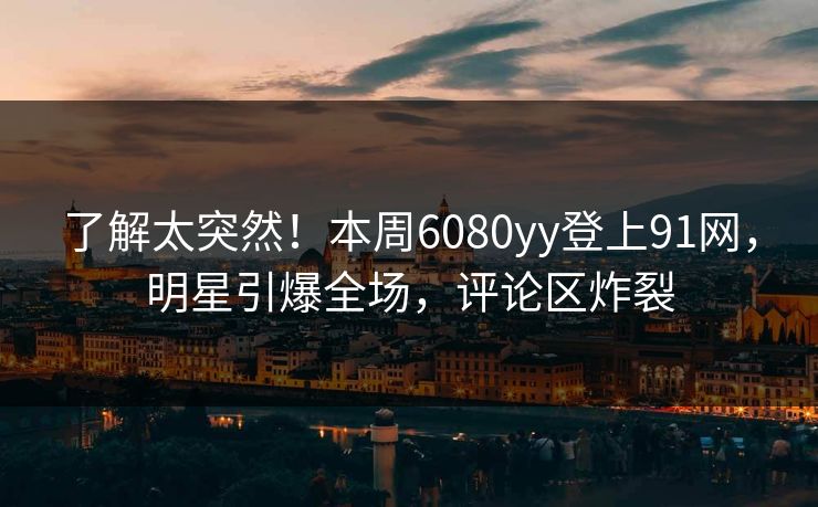 了解太突然！本周6080yy登上91网，明星引爆全场，评论区炸裂
