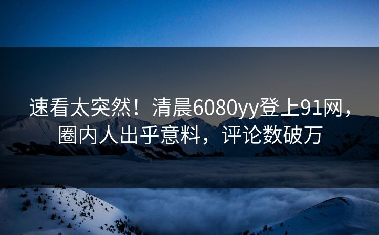 速看太突然！清晨6080yy登上91网，圈内人出乎意料，评论数破万