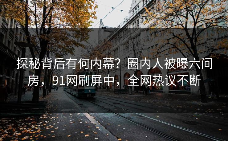 探秘背后有何内幕？圈内人被曝六间房，91网刷屏中，全网热议不断