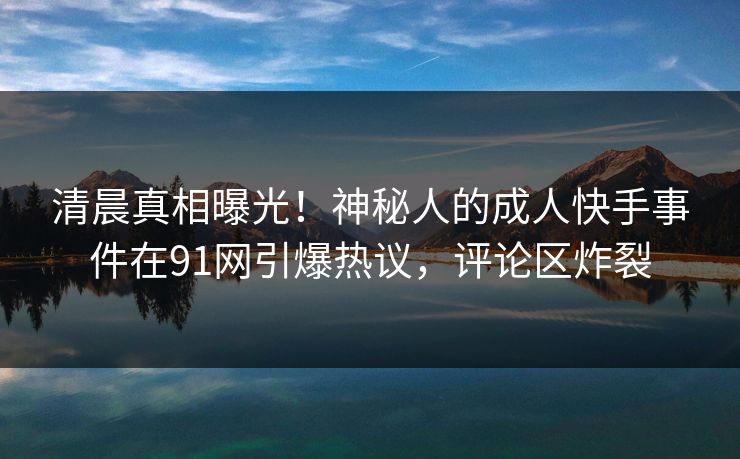清晨真相曝光！神秘人的成人快手事件在91网引爆热议，评论区炸裂