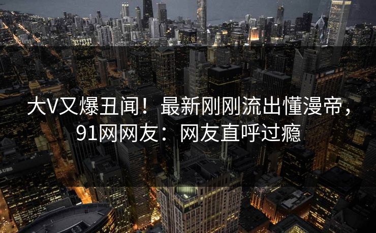 大V又爆丑闻！最新刚刚流出懂漫帝，91网网友：网友直呼过瘾
