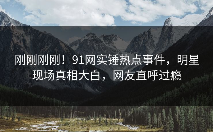 刚刚刚刚！91网实锤热点事件，明星现场真相大白，网友直呼过瘾