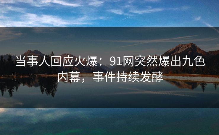 当事人回应火爆：91网突然爆出九色内幕，事件持续发酵
