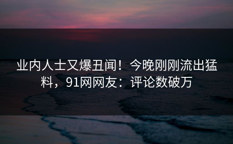 业内人士又爆丑闻！今晚刚刚流出猛料，91网网友：评论数破万