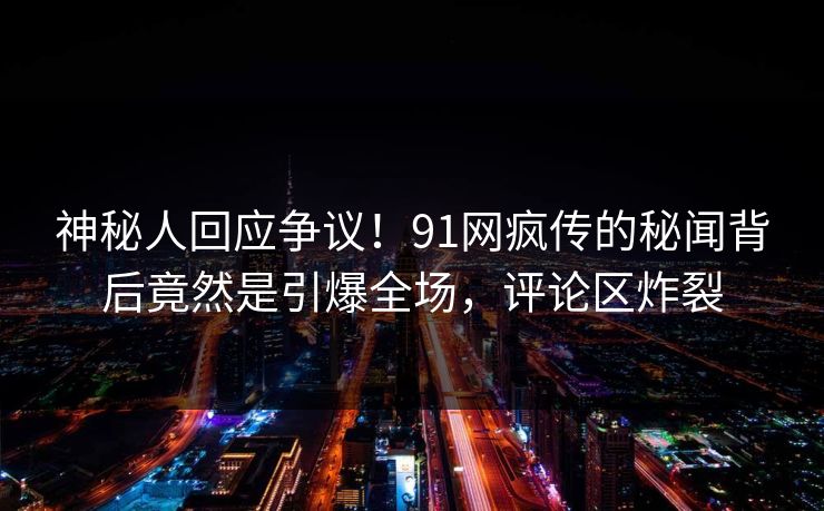 神秘人回应争议！91网疯传的秘闻背后竟然是引爆全场，评论区炸裂