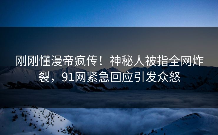 刚刚懂漫帝疯传！神秘人被指全网炸裂，91网紧急回应引发众怒