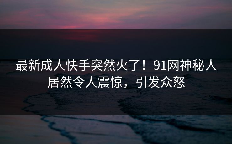 最新成人快手突然火了！91网神秘人居然令人震惊，引发众怒