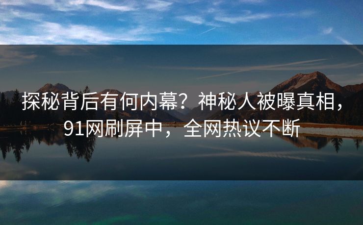 探秘背后有何内幕？神秘人被曝真相，91网刷屏中，全网热议不断