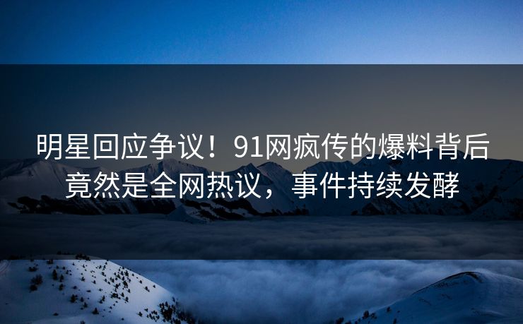 明星回应争议！91网疯传的爆料背后竟然是全网热议，事件持续发酵