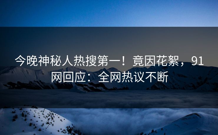 今晚神秘人热搜第一！竟因花絮，91网回应：全网热议不断