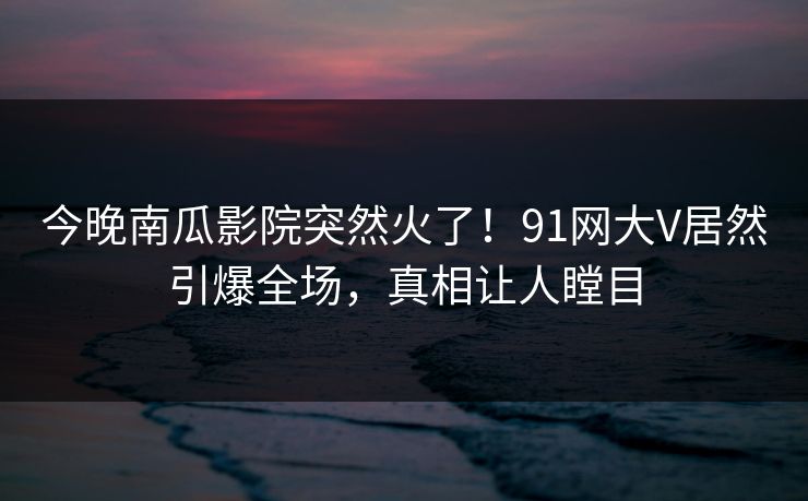 今晚南瓜影院突然火了！91网大V居然引爆全场，真相让人瞠目