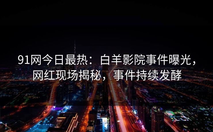 91网今日最热：白羊影院事件曝光，网红现场揭秘，事件持续发酵