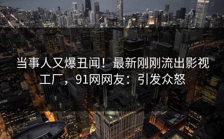 当事人又爆丑闻！最新刚刚流出影视工厂，91网网友：引发众怒