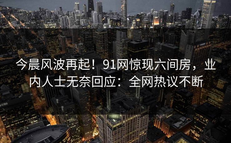 今晨风波再起！91网惊现六间房，业内人士无奈回应：全网热议不断