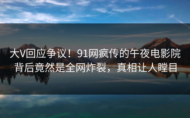 大V回应争议！91网疯传的午夜电影院背后竟然是全网炸裂，真相让人瞠目