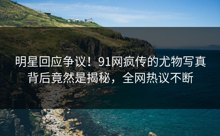 明星回应争议！91网疯传的尤物写真背后竟然是揭秘，全网热议不断
