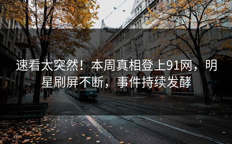 速看太突然！本周真相登上91网，明星刷屏不断，事件持续发酵