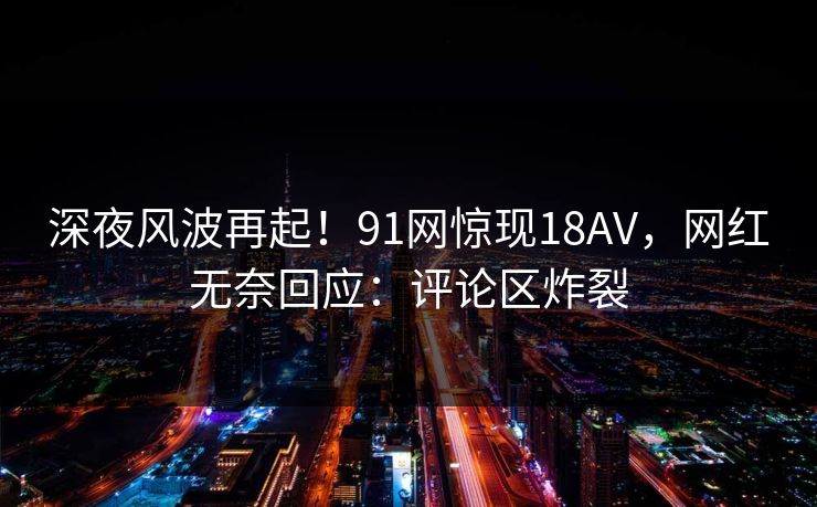 深夜风波再起！91网惊现18AV，网红无奈回应：评论区炸裂