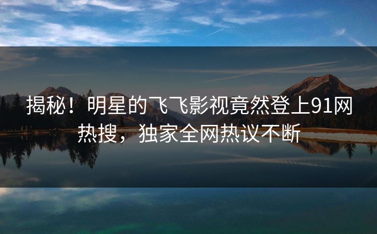 揭秘！明星的飞飞影视竟然登上91网热搜，独家全网热议不断