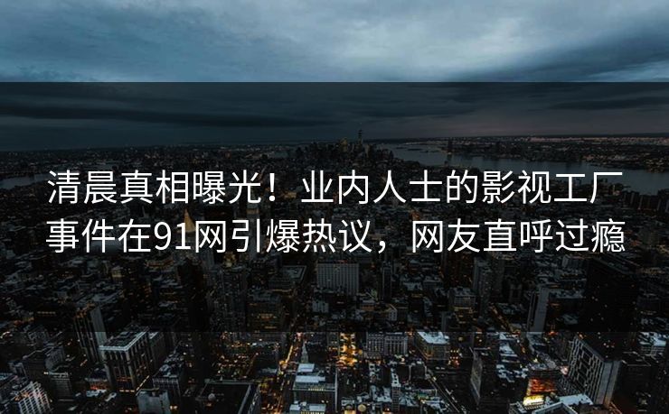 清晨真相曝光！业内人士的影视工厂事件在91网引爆热议，网友直呼过瘾