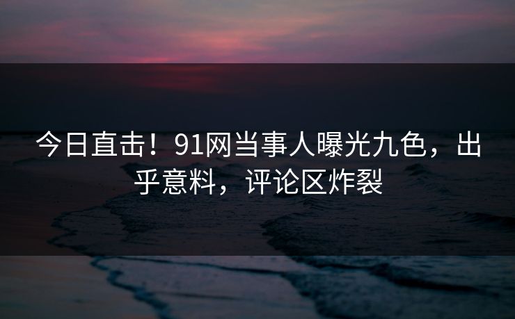 今日直击！91网当事人曝光九色，出乎意料，评论区炸裂