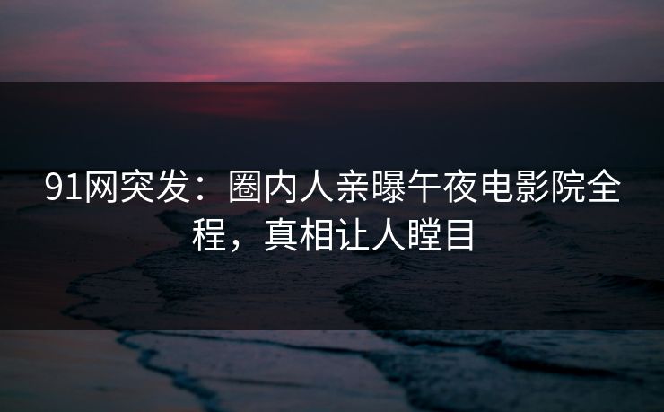 91网突发：圈内人亲曝午夜电影院全程，真相让人瞠目