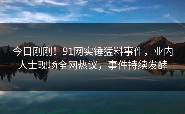 今日刚刚！91网实锤猛料事件，业内人士现场全网热议，事件持续发酵