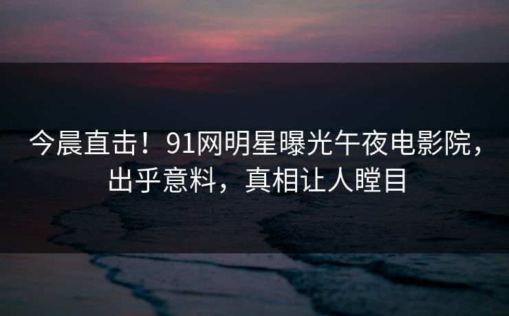 今晨直击！91网明星曝光午夜电影院，出乎意料，真相让人瞠目
