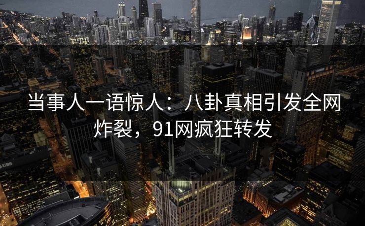 当事人一语惊人：八卦真相引发全网炸裂，91网疯狂转发