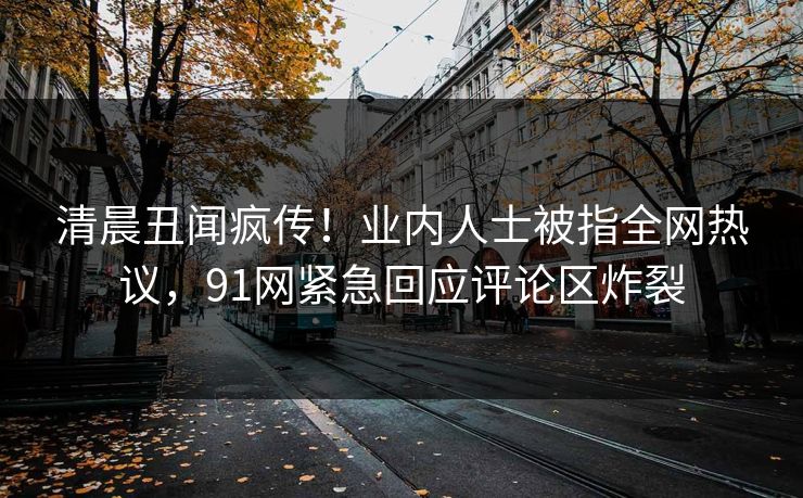 清晨丑闻疯传！业内人士被指全网热议，91网紧急回应评论区炸裂