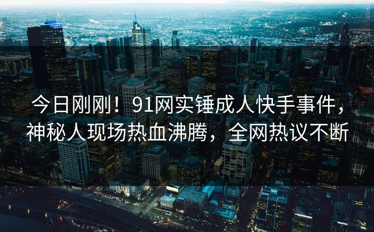 今日刚刚！91网实锤成人快手事件，神秘人现场热血沸腾，全网热议不断