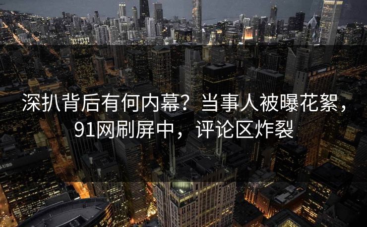 深扒背后有何内幕？当事人被曝花絮，91网刷屏中，评论区炸裂