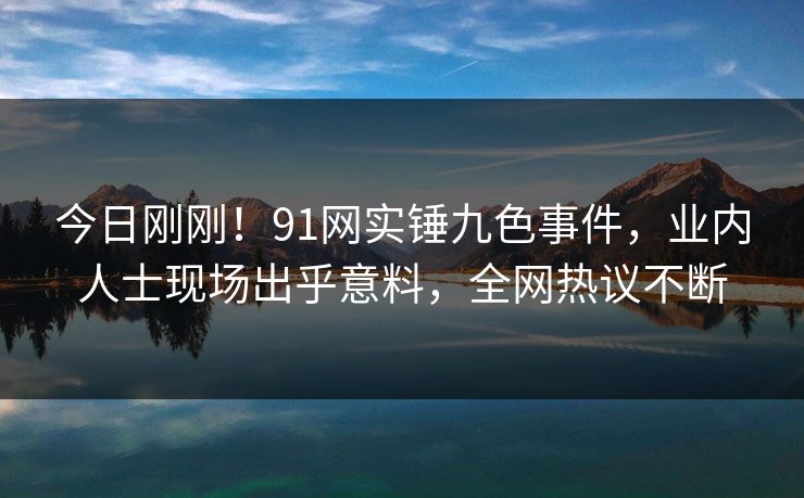 今日刚刚！91网实锤九色事件，业内人士现场出乎意料，全网热议不断