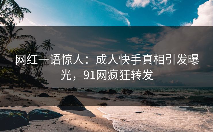 网红一语惊人：成人快手真相引发曝光，91网疯狂转发
