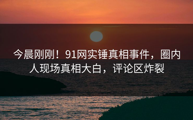 今晨刚刚！91网实锤真相事件，圈内人现场真相大白，评论区炸裂