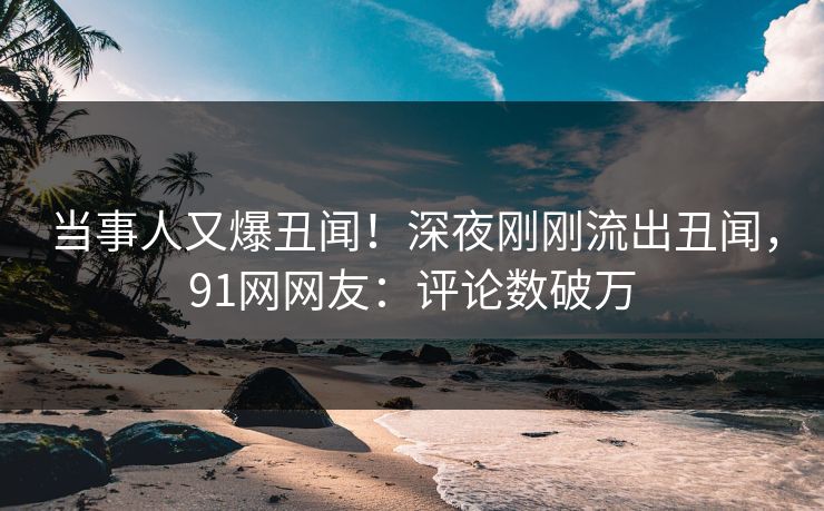 当事人又爆丑闻！深夜刚刚流出丑闻，91网网友：评论数破万