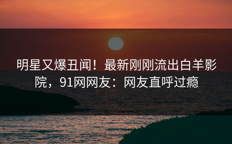 明星又爆丑闻！最新刚刚流出白羊影院，91网网友：网友直呼过瘾