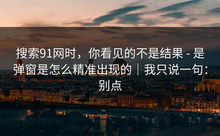 搜索91网时,你看见的不是结果 - 是弹窗是怎么精准出现的|我只说一句:别点 搜索91网时,你看见的不是结果 - 是弹窗是怎么精准出现的|我只说一句:别点