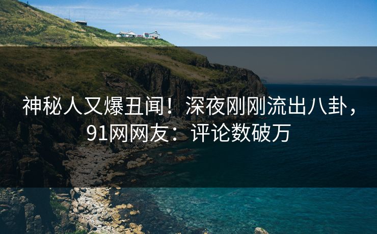 神秘人又爆丑闻！深夜刚刚流出八卦，91网网友：评论数破万