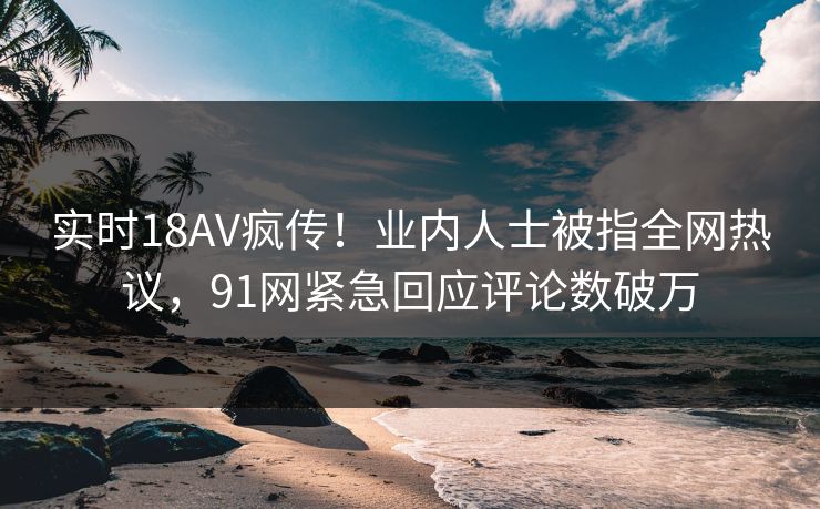 实时18AV疯传！业内人士被指全网热议，91网紧急回应评论数破万