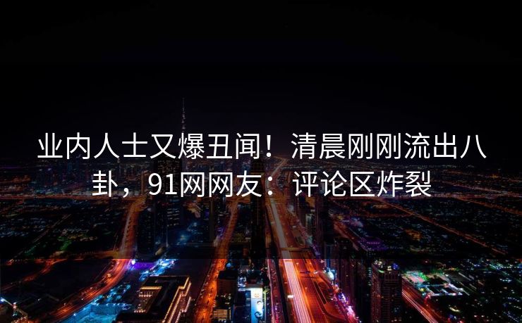 业内人士又爆丑闻！清晨刚刚流出八卦，91网网友：评论区炸裂