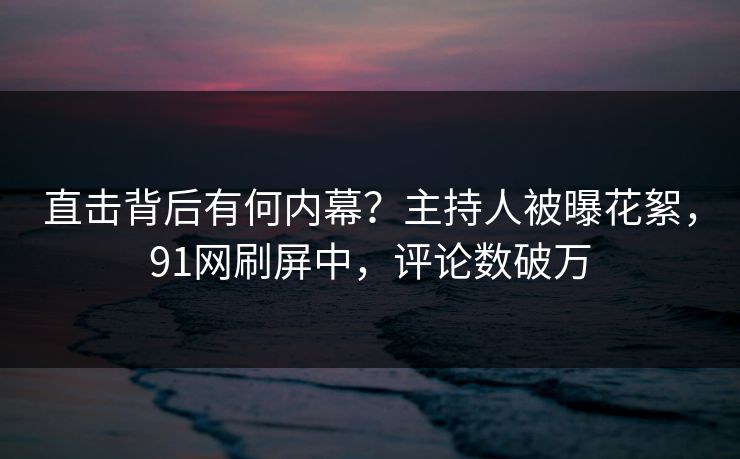 直击背后有何内幕？主持人被曝花絮，91网刷屏中，评论数破万