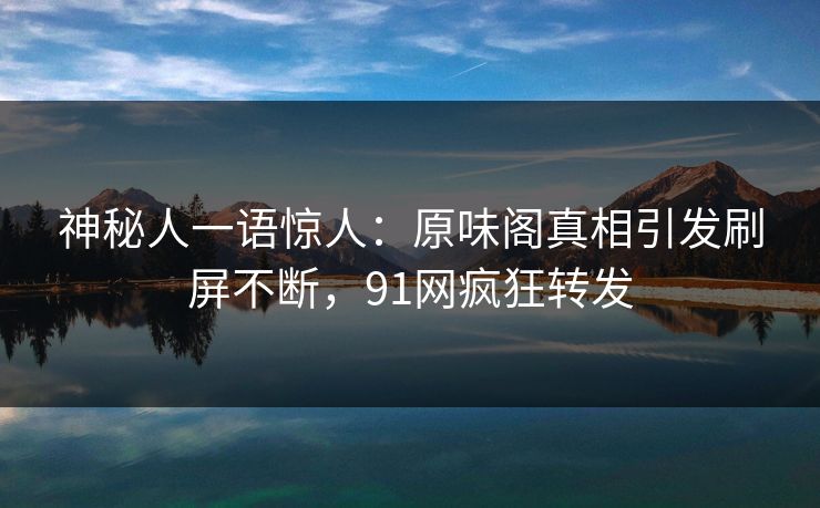 神秘人一语惊人：原味阁真相引发刷屏不断，91网疯狂转发