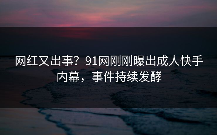 网红又出事？91网刚刚曝出成人快手内幕，事件持续发酵