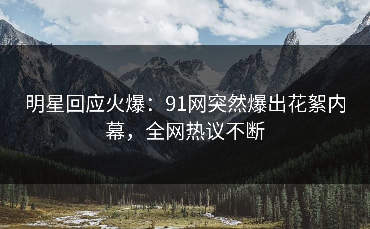 明星回应火爆：91网突然爆出花絮内幕，全网热议不断