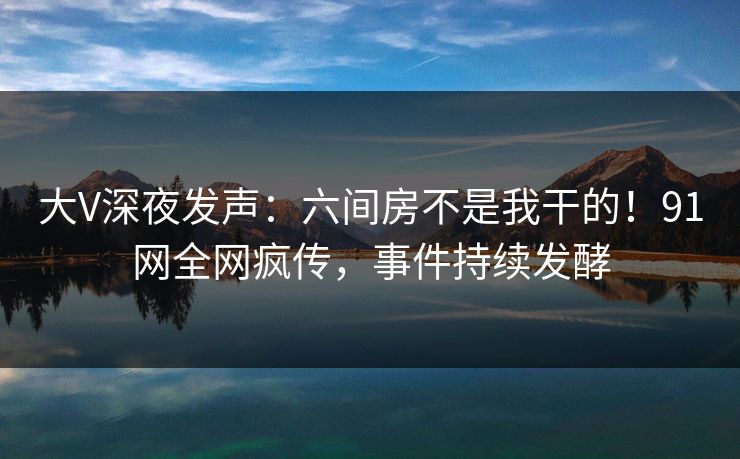 大V深夜发声：六间房不是我干的！91网全网疯传，事件持续发酵