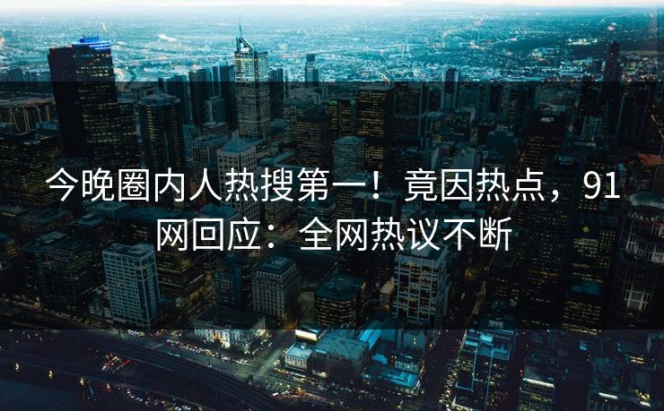 今晚圈内人热搜第一！竟因热点，91网回应：全网热议不断