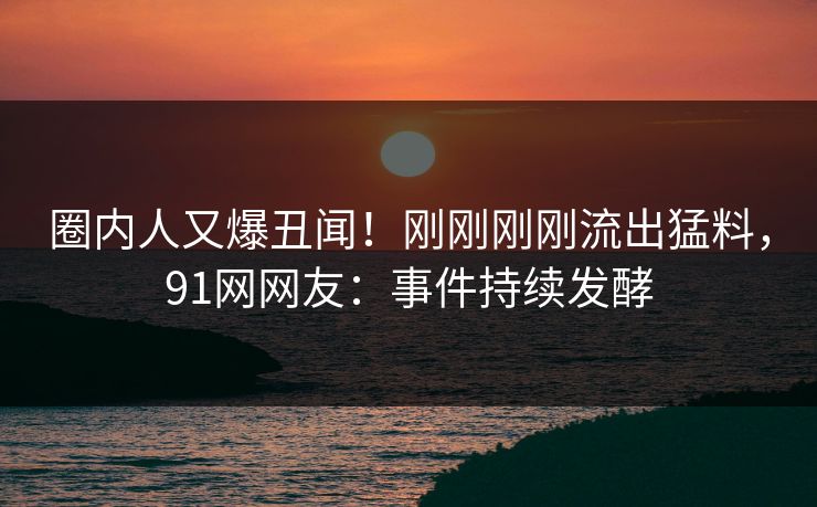 圈内人又爆丑闻！刚刚刚刚流出猛料，91网网友：事件持续发酵