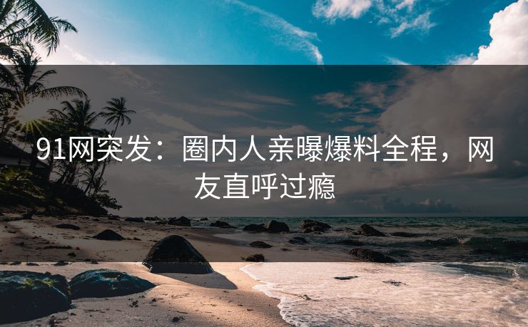 91网突发：圈内人亲曝爆料全程，网友直呼过瘾